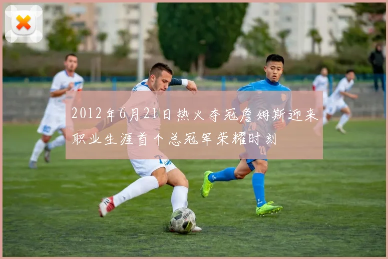 2012年6月21日热火夺冠詹姆斯迎来职业生涯首个总冠军荣耀时刻