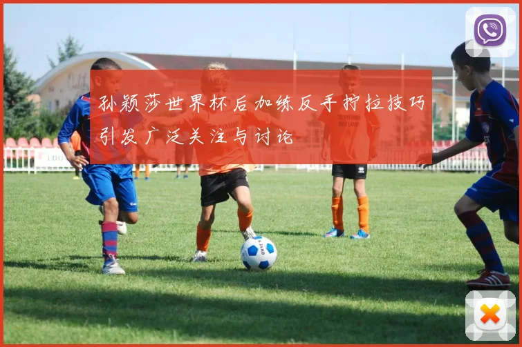 孙颖莎世界杯后加练反手拧拉技巧引发广泛关注与讨论