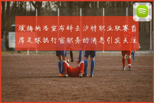 埃梅纳洛宣布辞去沙特职业联赛首席足球执行官职务的消息引发关注