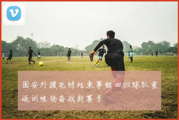 国安外援孔特结束事假回归球队重返训练场备战新赛季