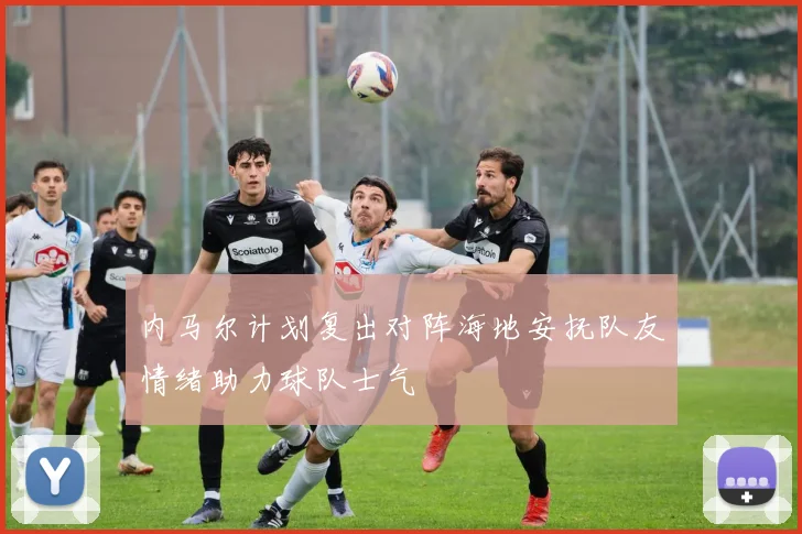 内马尔计划复出对阵海地安抚队友情绪助力球队士气