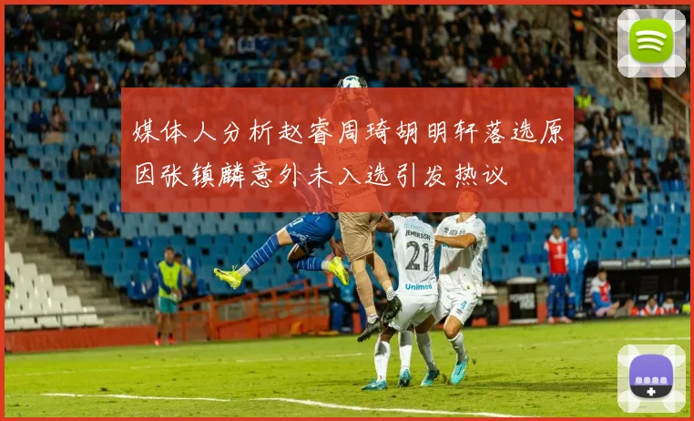 媒体人分析赵睿周琦胡明轩落选原因张镇麟意外未入选引发热议