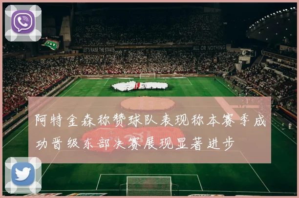 阿特金森称赞球队表现称本赛季成功晋级东部决赛展现显著进步