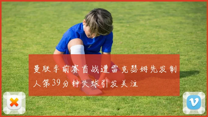 曼联季前赛首战遭雷克瑟姆先发制人第39分钟失球引发关注