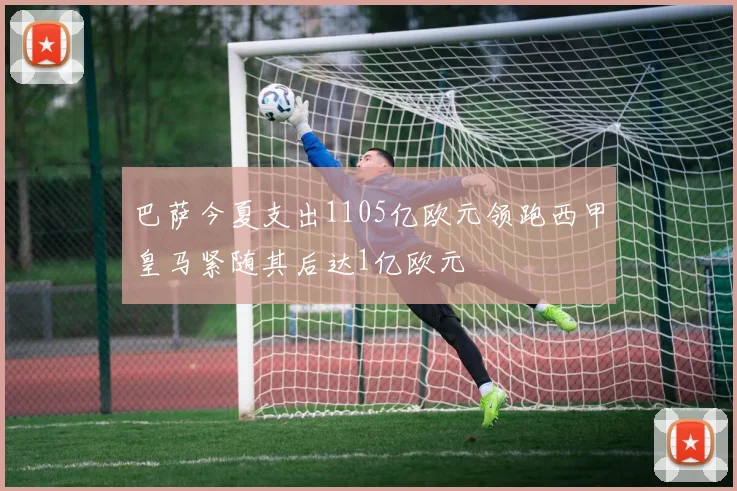巴萨今夏支出1105亿欧元领跑西甲皇马紧随其后达1亿欧元