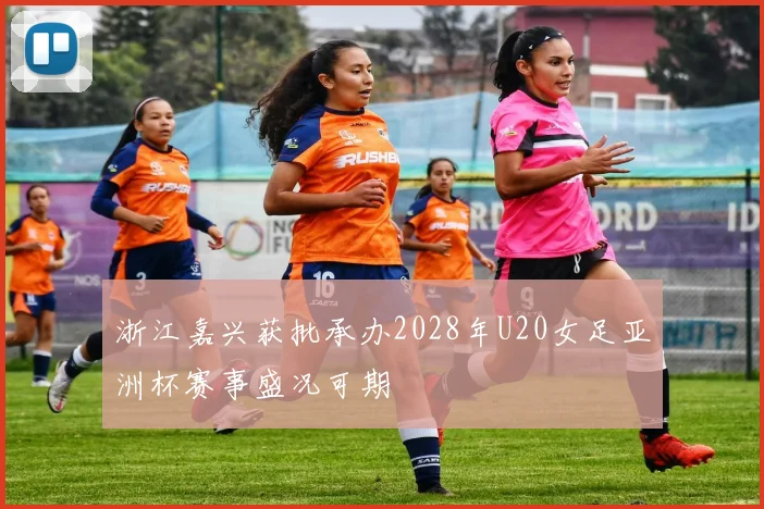 浙江嘉兴获批承办2028年U20女足亚洲杯赛事盛况可期