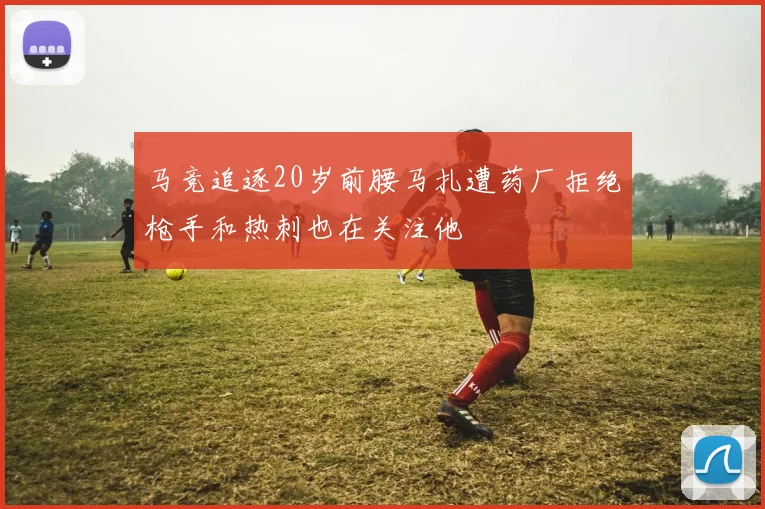 马竞追逐20岁前腰马扎遭药厂拒绝枪手和热刺也在关注他