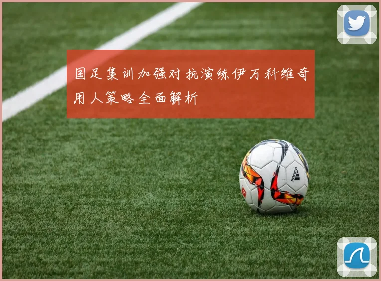 国足集训加强对抗演练伊万科维奇用人策略全面解析