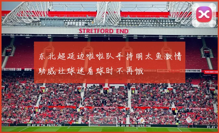 东北超延边啦啦队手持明太鱼激情助威让球迷看球时不再饿