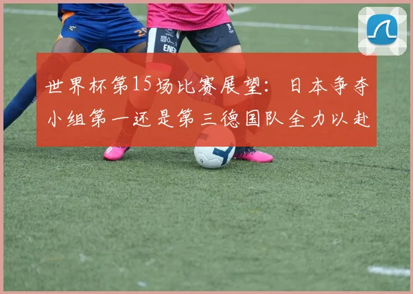 世界杯第15场比赛展望：日本争夺小组第一还是第三德国队全力以赴不轻言放水