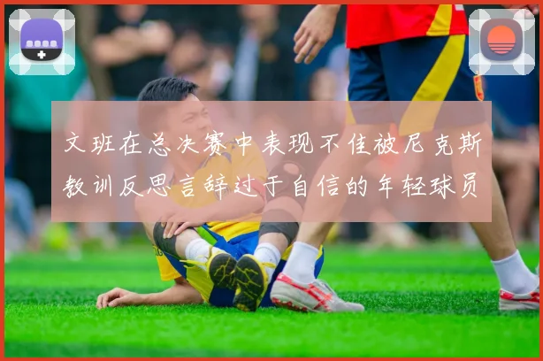 文班在总决赛中表现不佳被尼克斯教训反思言辞过于自信的年轻球员成长之路