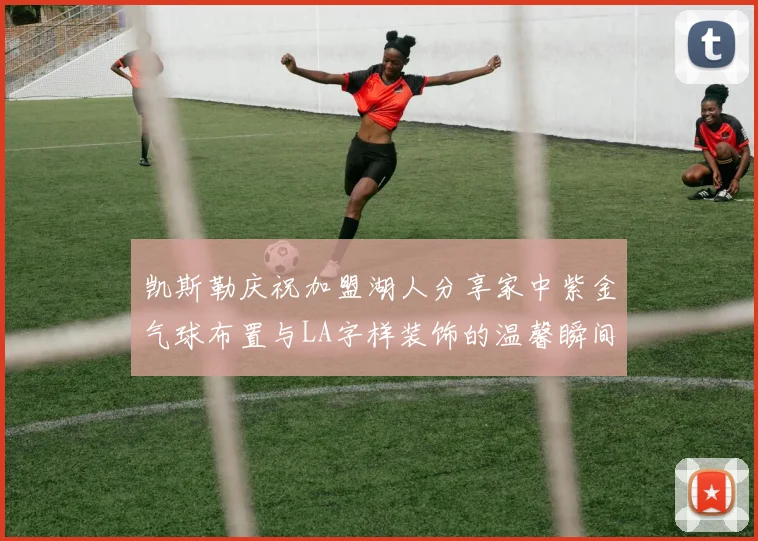 凯斯勒庆祝加盟湖人分享家中紫金气球布置与LA字样装饰的温馨瞬间