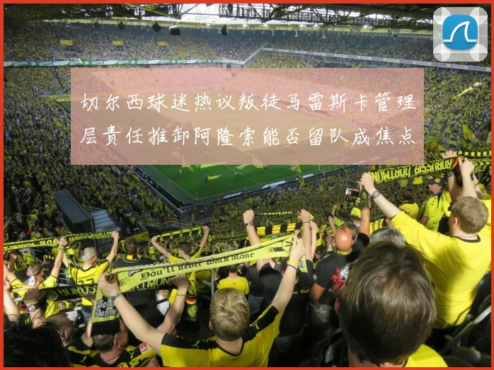 切尔西球迷热议叛徒马雷斯卡管理层责任推卸阿隆索能否留队成焦点