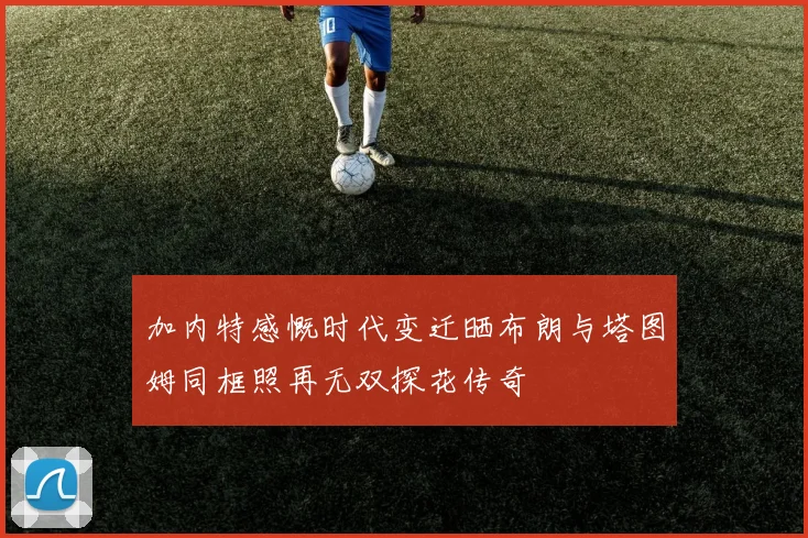 加内特感慨时代变迁晒布朗与塔图姆同框照再无双探花传奇