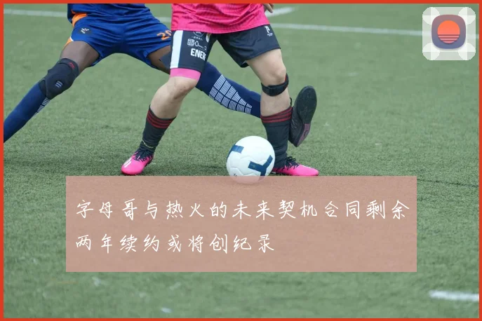 字母哥与热火的未来契机合同剩余两年续约或将创纪录