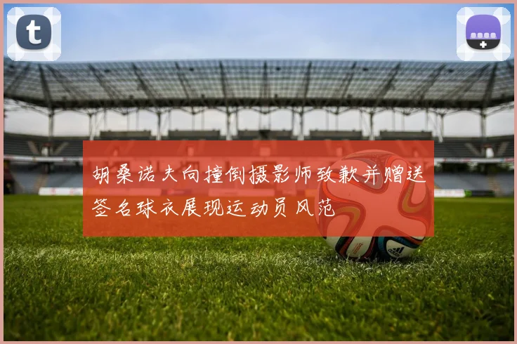胡桑诺夫向撞倒摄影师致歉并赠送签名球衣展现运动员风范