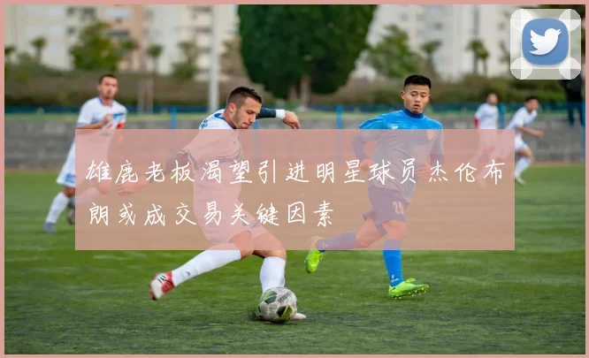 雄鹿老板渴望引进明星球员杰伦布朗或成交易关键因素