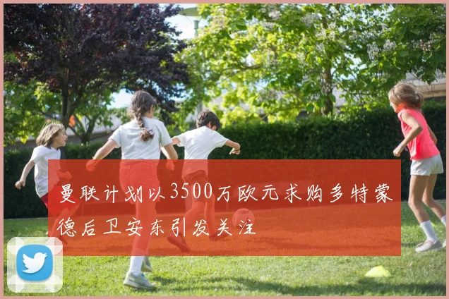 曼联计划以3500万欧元求购多特蒙德后卫安东引发关注