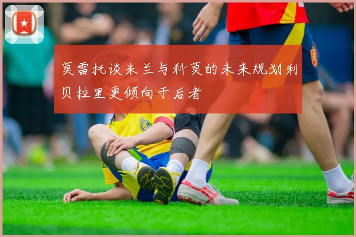 莫雷托谈米兰与科莫的未来规划利贝拉里更倾向于后者