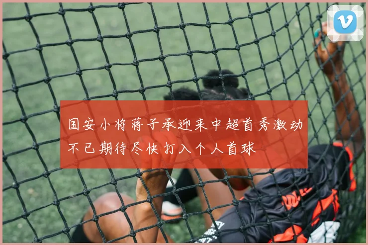 国安小将蒋子承迎来中超首秀激动不已期待尽快打入个人首球