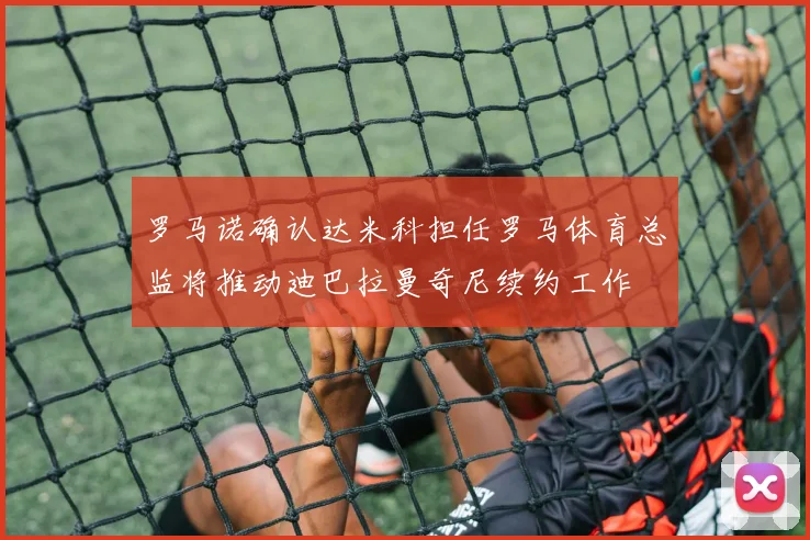 罗马诺确认达米科担任罗马体育总监将推动迪巴拉曼奇尼续约工作